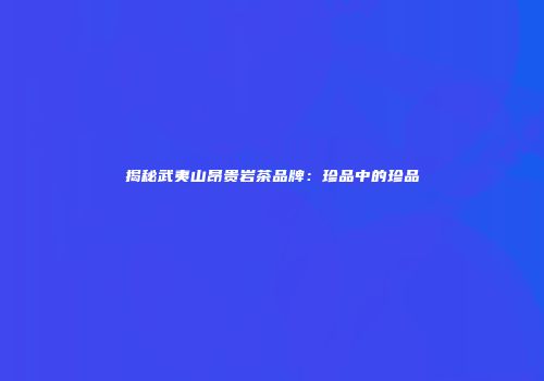 揭秘武夷山昂贵岩茶品牌：珍品中的珍品