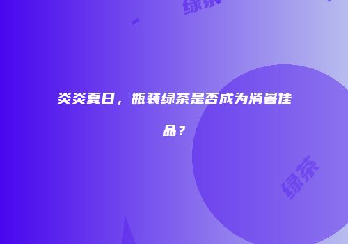 炎炎夏日，瓶装绿茶是否成为消暑佳品？