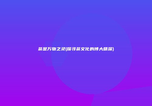 茶是万物之灵(探寻茶文化的博大精深)