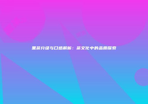黑茶分级与口感解析：茶文化中的品质探索