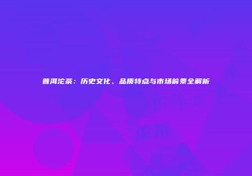 普洱沱茶：历史文化、品质特点与市场前景全解析