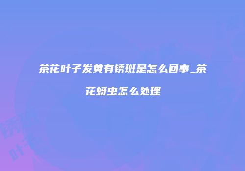 茶花叶子发黄有锈斑是怎么回事_茶花蚜虫怎么处理