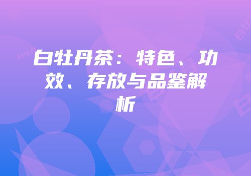 白牡丹茶：特色、功效、存放与品鉴解析