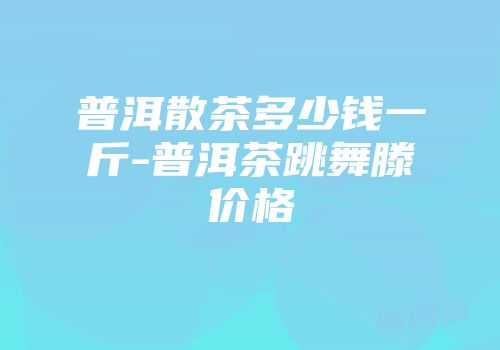 普洱散茶多少钱一斤-普洱茶跳舞滕价格