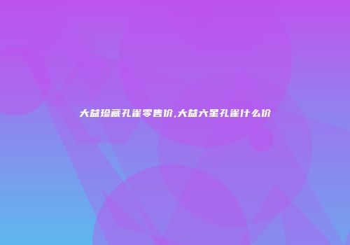 大益珍藏孔雀零售价,大益六星孔雀什么价