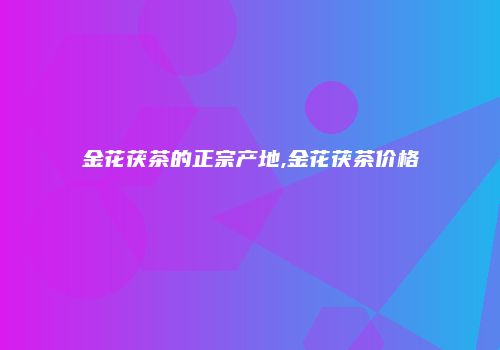 金花茯茶的正宗产地,金花茯茶价格