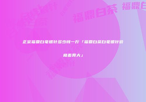 正宗福鼎白毫银针多少钱一斤「福鼎白茶白毫银针价格差异大」