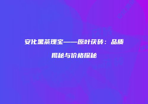 安化黑茶瑰宝——原叶茯砖：品质揭秘与价格探秘
