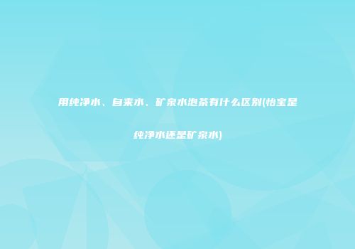 用纯净水、自来水、矿泉水泡茶有什么区别(怡宝是纯净水还是矿泉水)