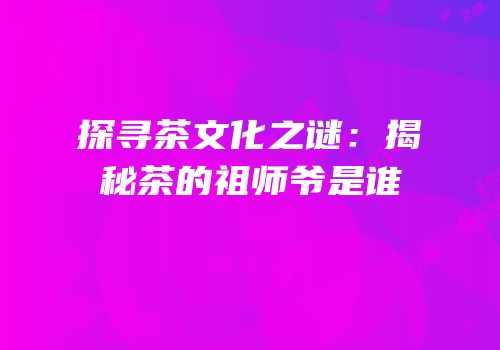 探寻茶文化之谜：揭秘茶的祖师爷是谁