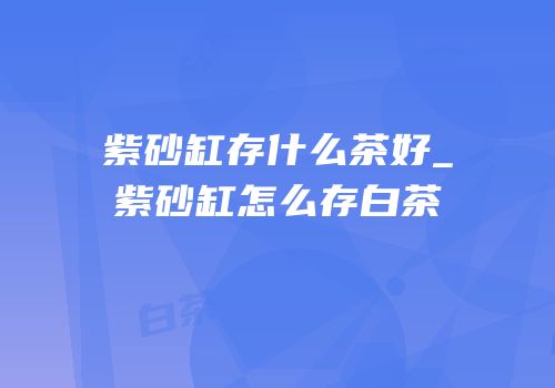 紫砂缸存什么茶好_紫砂缸怎么存白茶
