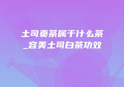 土司贡茶属于什么茶_容美土司白茶功效