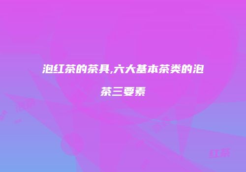 泡红茶的茶具,六大基本茶类的泡茶三要素