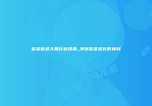 岩茶放多久喝比较合适_冲泡岩茶多长时间好