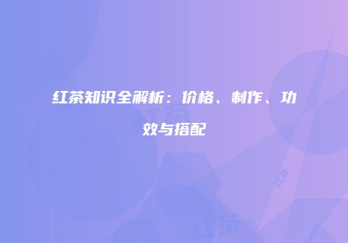 红茶知识全解析：价格、制作、功效与搭配