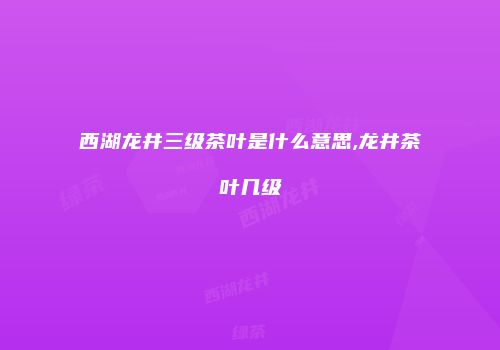 西湖龙井三级茶叶是什么意思,龙井茶叶几级