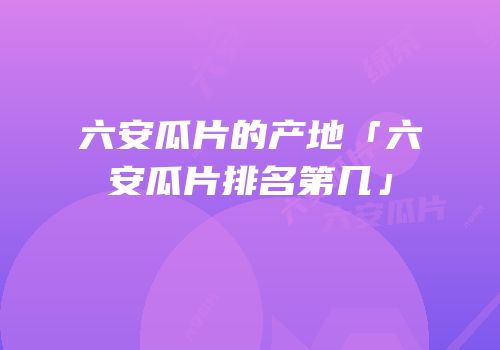 六安瓜片的产地「六安瓜片排名第几」