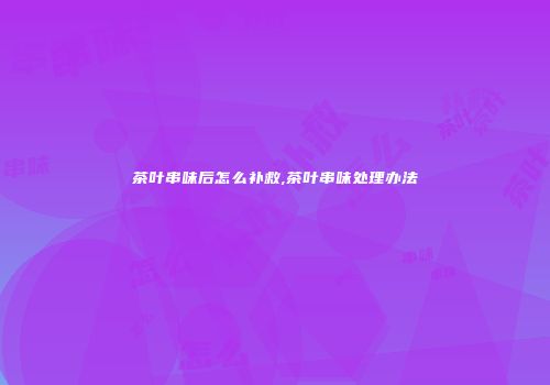 茶叶串味后怎么补救,茶叶串味处理办法