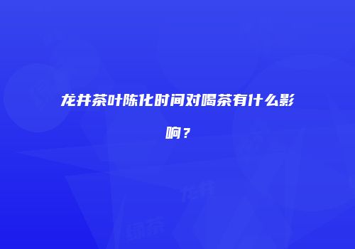 龙井茶叶陈化时间对喝茶有什么影响？