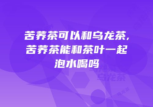 苦荞茶可以和乌龙茶,苦荞茶能和茶叶一起泡水喝吗
