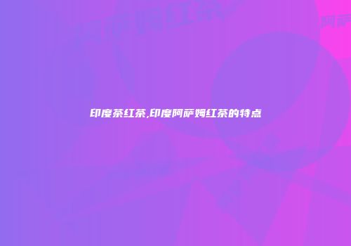 印度茶红茶,印度阿萨姆红茶的特点