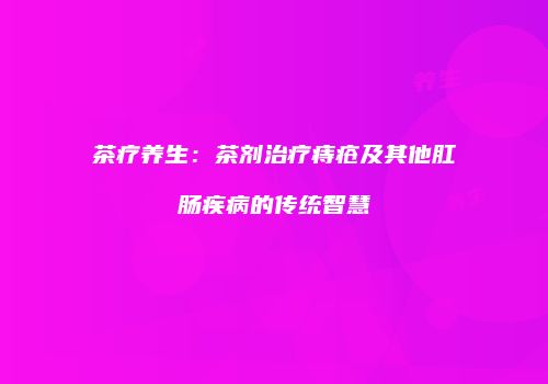 茶疗养生：茶剂治疗痔疮及其他肛肠疾病的传统智慧