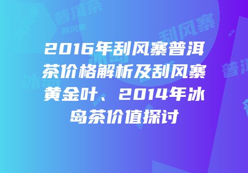 2016年刮风寨普洱茶价格解析及刮风寨黄金叶、2014年冰岛茶价值探讨