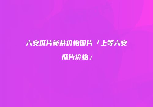 六安瓜片新茶价格图片「上等六安瓜片价格」