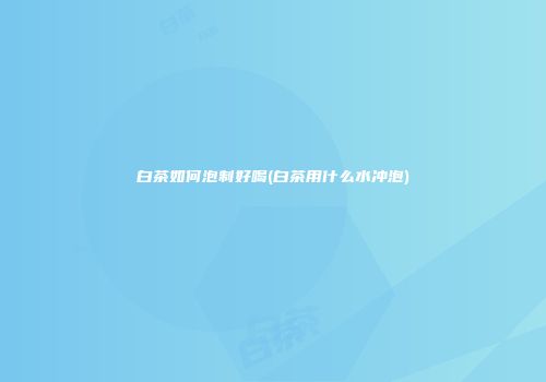 白茶如何泡制好喝(白茶用什么水冲泡)