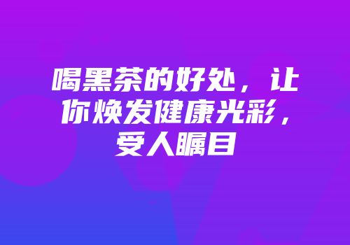 喝黑茶的好处，让你焕发健康光彩，受人瞩目
