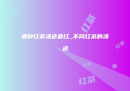 哪种红茶汤色最红_不同红茶的汤色