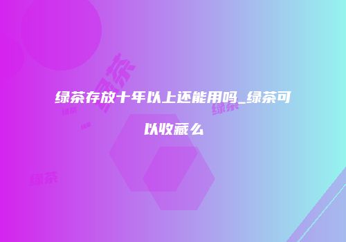 绿茶存放十年以上还能用吗_绿茶可以收藏么