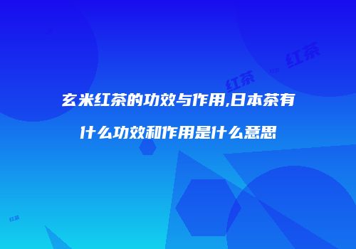 玄米红茶的功效与作用,日本茶有什么功效和作用是什么意思