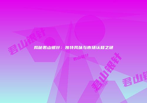 揭秘君山银针：独特风味与市场认知之谜