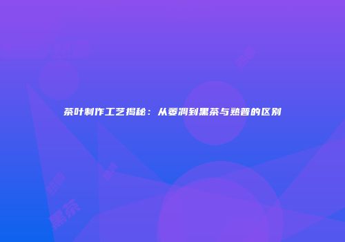 茶叶制作工艺揭秘：从萎凋到黑茶与熟普的区别