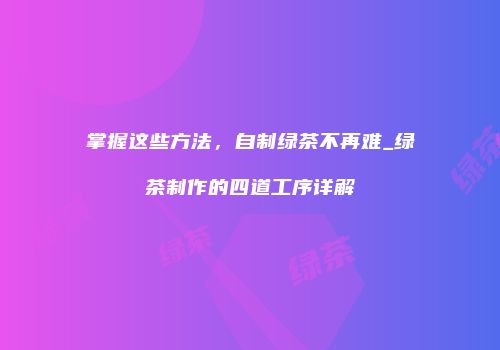 掌握这些方法，自制绿茶不再难_绿茶制作的四道工序详解
