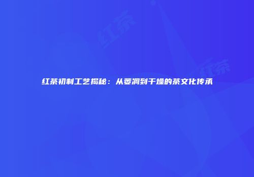 红茶初制工艺揭秘：从萎凋到干燥的茶文化传承