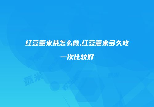 红豆薏米茶怎么做,红豆薏米多久吃一次比较好