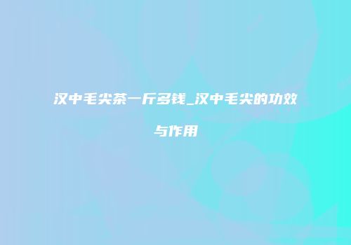 汉中毛尖茶一斤多钱_汉中毛尖的功效与作用