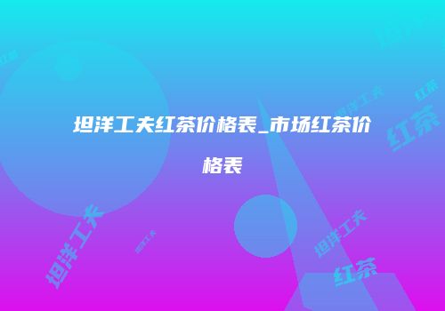 坦洋工夫红茶价格表_市场红茶价格表