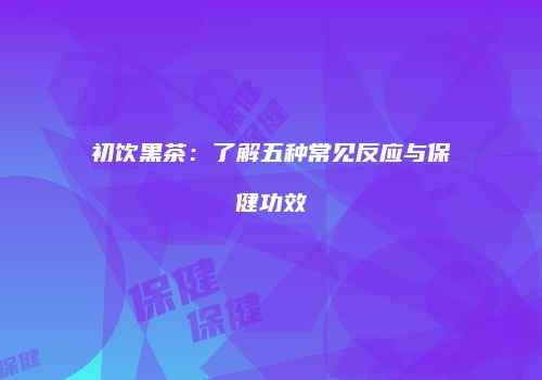 初饮黑茶：了解五种常见反应与保健功效
