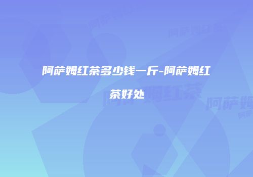 阿萨姆红茶多少钱一斤-阿萨姆红茶好处