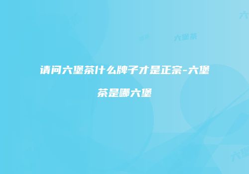 请问六堡茶什么牌子才是正宗-六堡茶是哪六堡