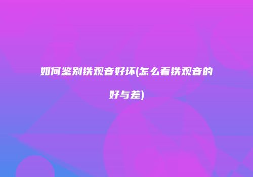 如何鉴别铁观音好坏(怎么看铁观音的好与差)
