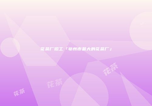 花茶厂招工「亳州市最大的花茶厂」