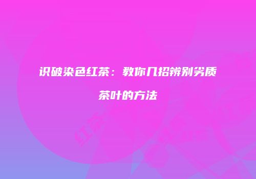 识破染色红茶：教你几招辨别劣质茶叶的方法