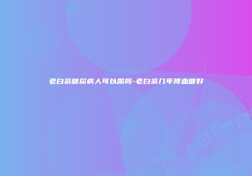 老白茶糖尿病人可以喝吗-老白茶几年降血糖好