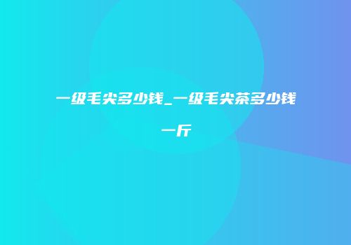 一级毛尖多少钱_一级毛尖茶多少钱一斤