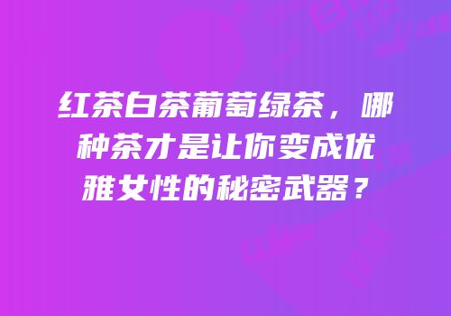 红茶白茶葡萄绿茶，哪种茶才是让你变成优雅女性的秘密武器？