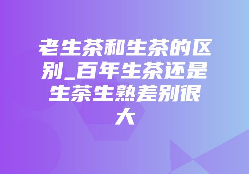 老生茶和生茶的区别_百年生茶还是生茶生熟差别很大